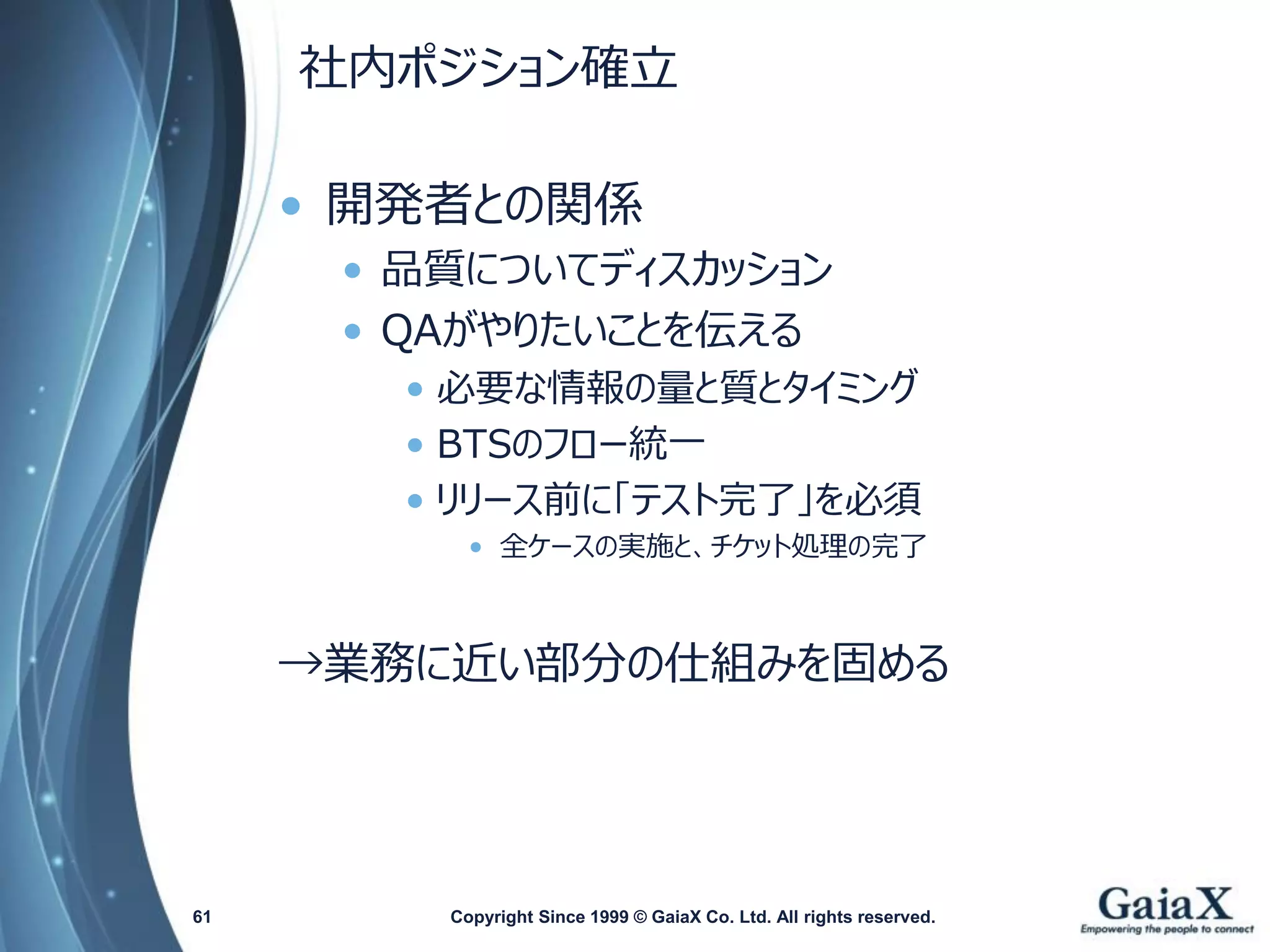 社内ポジション確立 
•開発者との関係 
•品質についてディスカッション 
•QAがやりたいことを伝える 
•必要な情報の量と質とタイミング 
•BTSのフロー統一 
•リリース前に「テスト完了」を必須 
•全ケースの実施と、チケット処理の完了 
→業務に近い部分の仕組みを固める 
Copyright Since 1999 61 © GaiaX Co. Ltd. All rights reserved. 
 