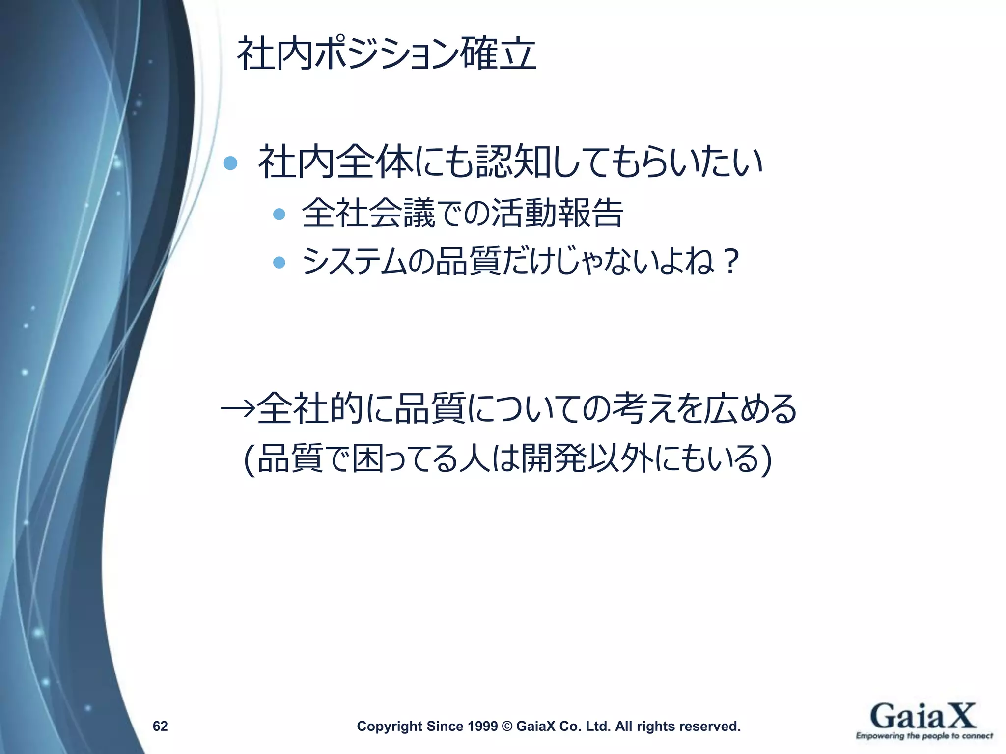 社内ポジション確立 
•社内全体にも認知してもらいたい 
•全社会議での活動報告 
•システムの品質だけじゃないよね？ 
→全社的に品質についての考えを広める 
(品質で困ってる人は開発以外にもいる) 
Copyright Since 1999 62 © GaiaX Co. Ltd. All rights reserved. 
 