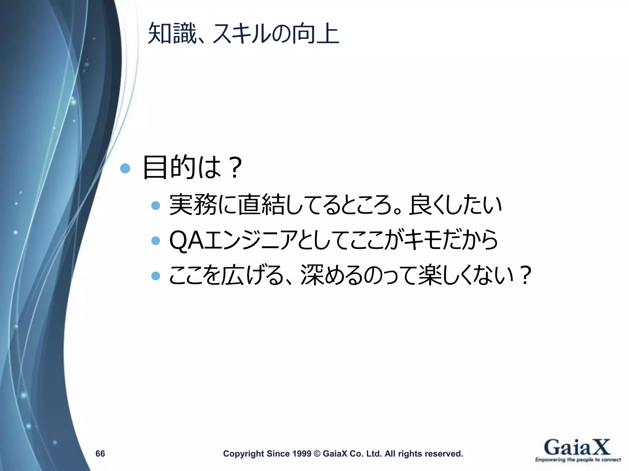 知識、スキルの向上 
•目的は？ 
•実務に直結してるところ。良くしたい 
•QAエンジニアとしてここがキモだから 
•ここを広げる、深めるのって楽しくない？ 
Copyright Since 1999 66 © GaiaX Co. Ltd. All rights reserved. 
 