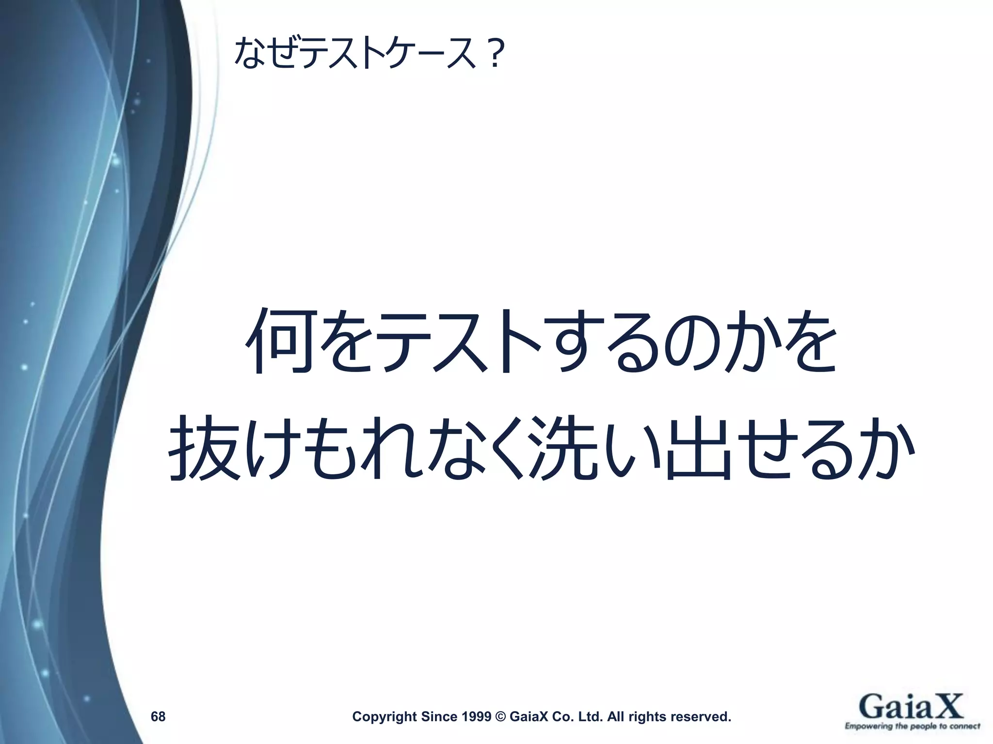 なぜテストケース？ 
Copyright Since 1999 68 © GaiaX Co. Ltd. All rights reserved. 
何をテストするのかを 
抜けもれなく洗い出せるか  