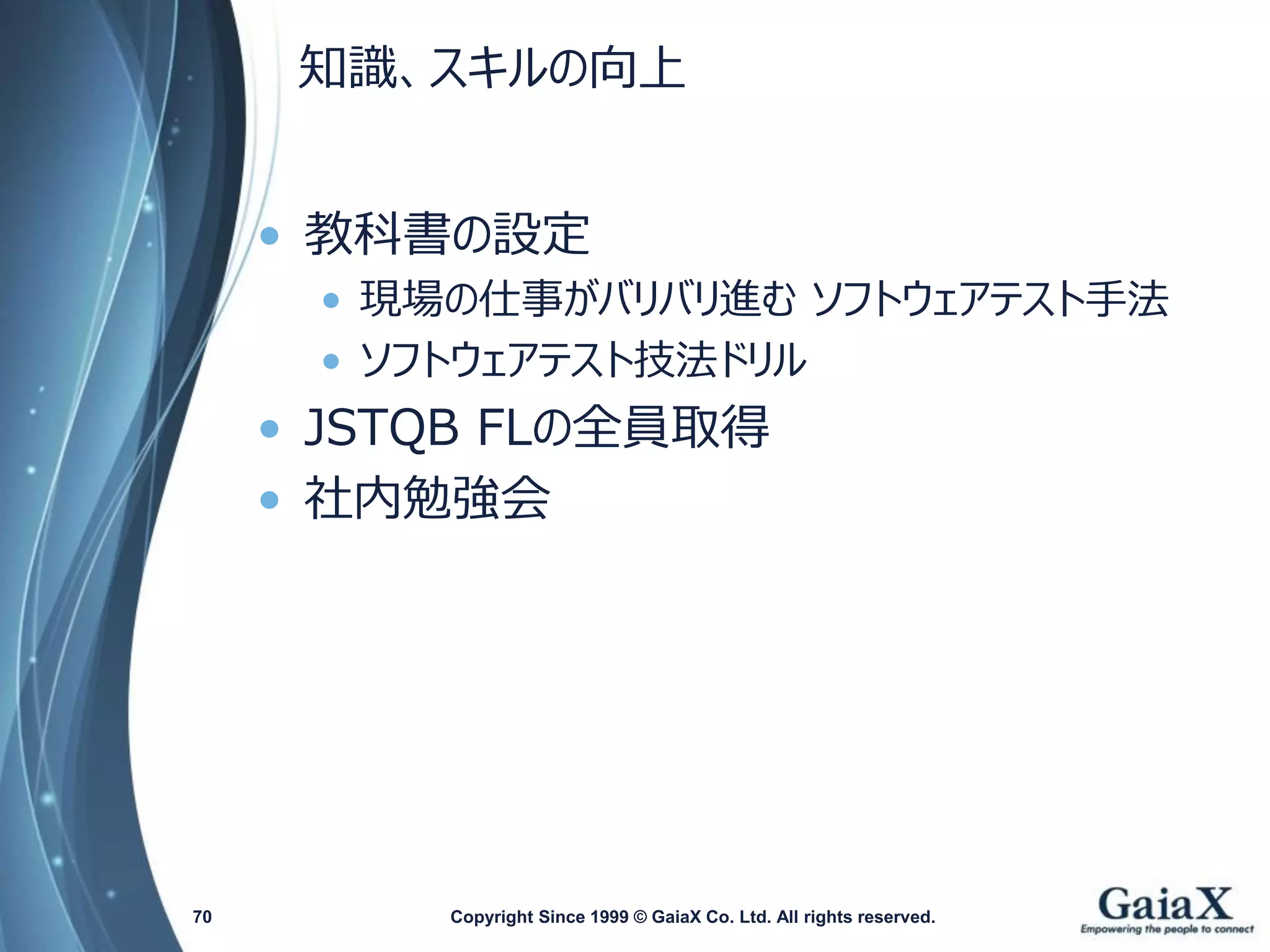 知識、スキルの向上 
•教科書の設定 
•現場の仕事がバリバリ進むソフトウェアテスト手法 
•ソフトウェアテスト技法ドリル 
•JSTQBFLの全員取得 
•社内勉強会 
Copyright Since 1999 70 © GaiaX Co. Ltd. All rights reserved. 
 