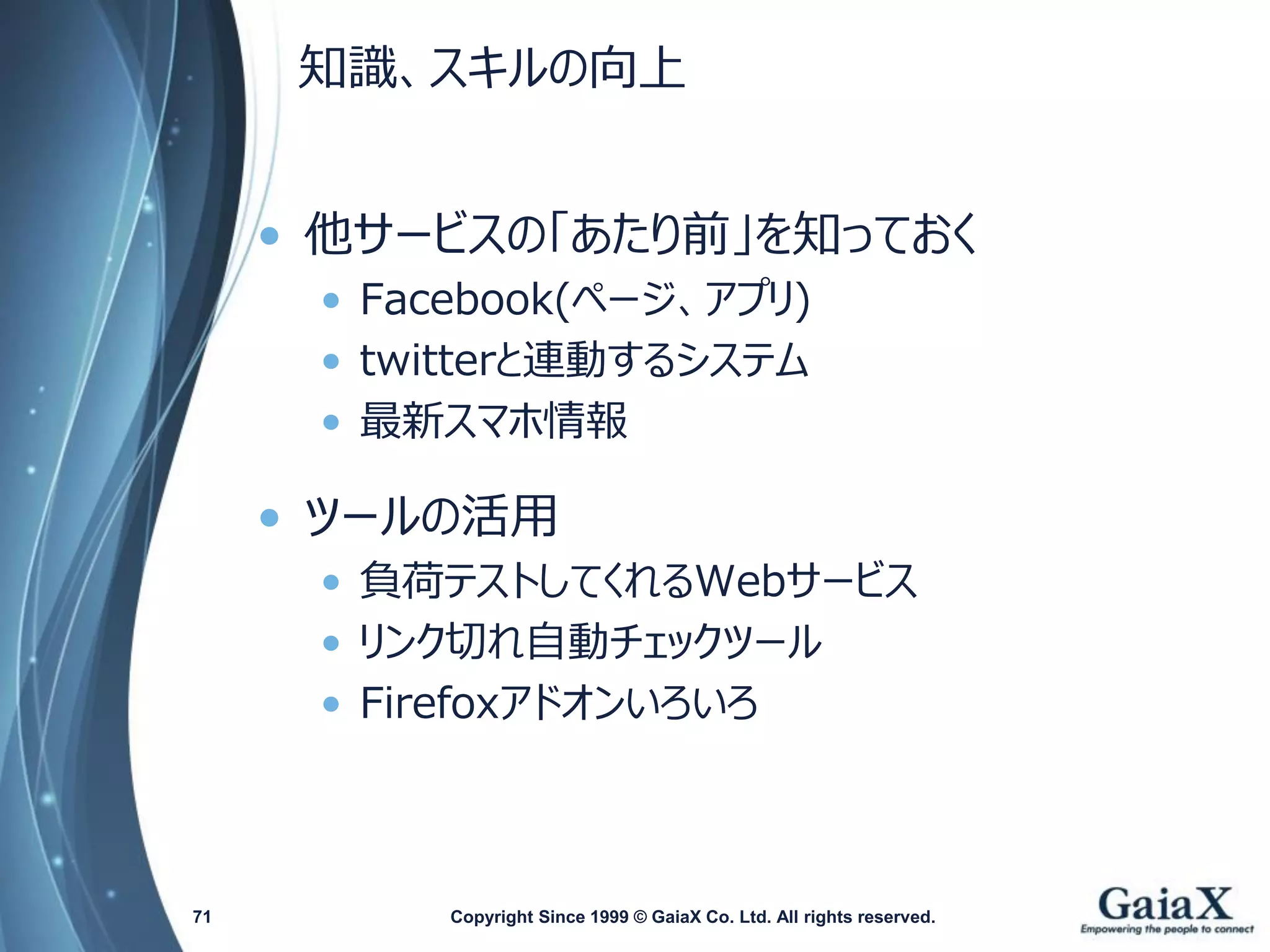 知識、スキルの向上 
•他サービスの「あたり前」を知っておく 
•Facebook(ページ、アプリ) 
•twitterと連動するシステム 
•最新スマホ情報 
•ツールの活用 
•負荷テストしてくれるWebサービス 
•リンク切れ自動チェックツール 
•Firefoxアドオンいろいろ 
Copyright Since 1999 71 © GaiaX Co. Ltd. All rights reserved. 
 