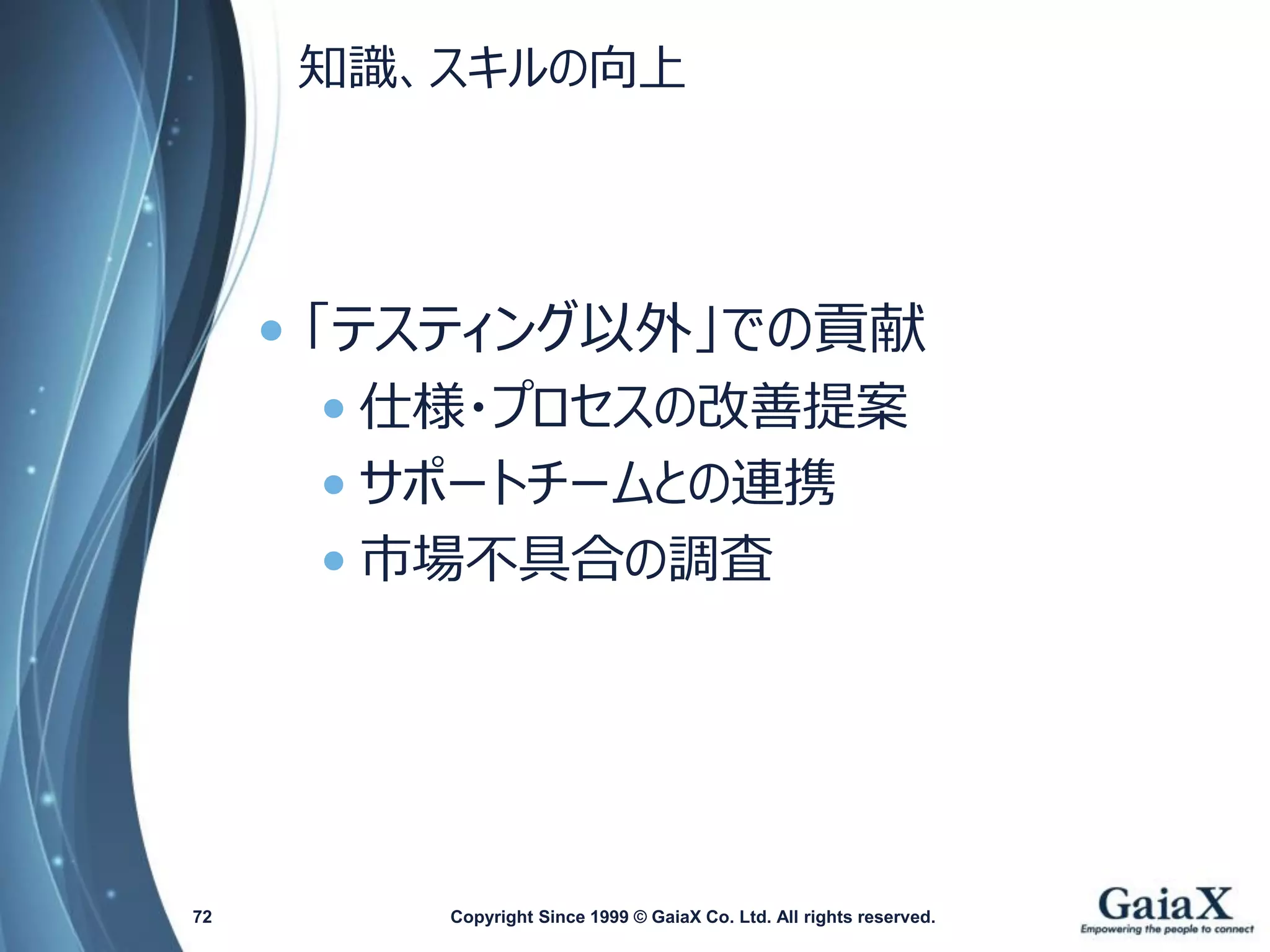 知識、スキルの向上 
•「テスティング以外」での貢献 
•仕様・プロセスの改善提案 
•サポートチームとの連携 
•市場不具合の調査 
Copyright Since 1999 72 © GaiaX Co. Ltd. All rights reserved. 
 