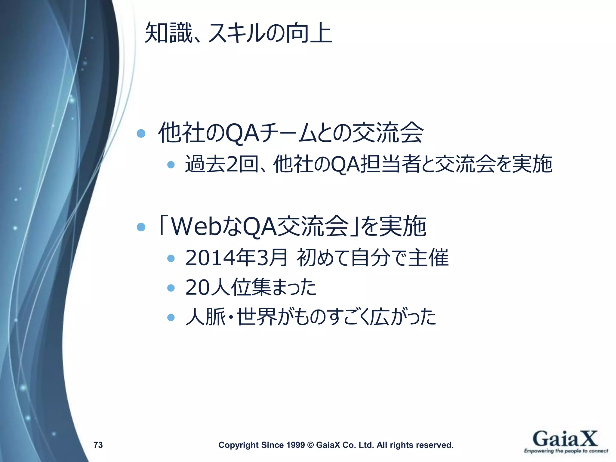 知識、スキルの向上 
•他社のQAチームとの交流会 
•過去2回、他社のQA担当者と交流会を実施 
•「WebなQA交流会」を実施 
•2014年3月初めて自分で主催 
•20人位集まった 
•人脈・世界がものすごく広がった 
Copyright Since 1999 73 © GaiaX Co. Ltd. All rights reserved. 
 