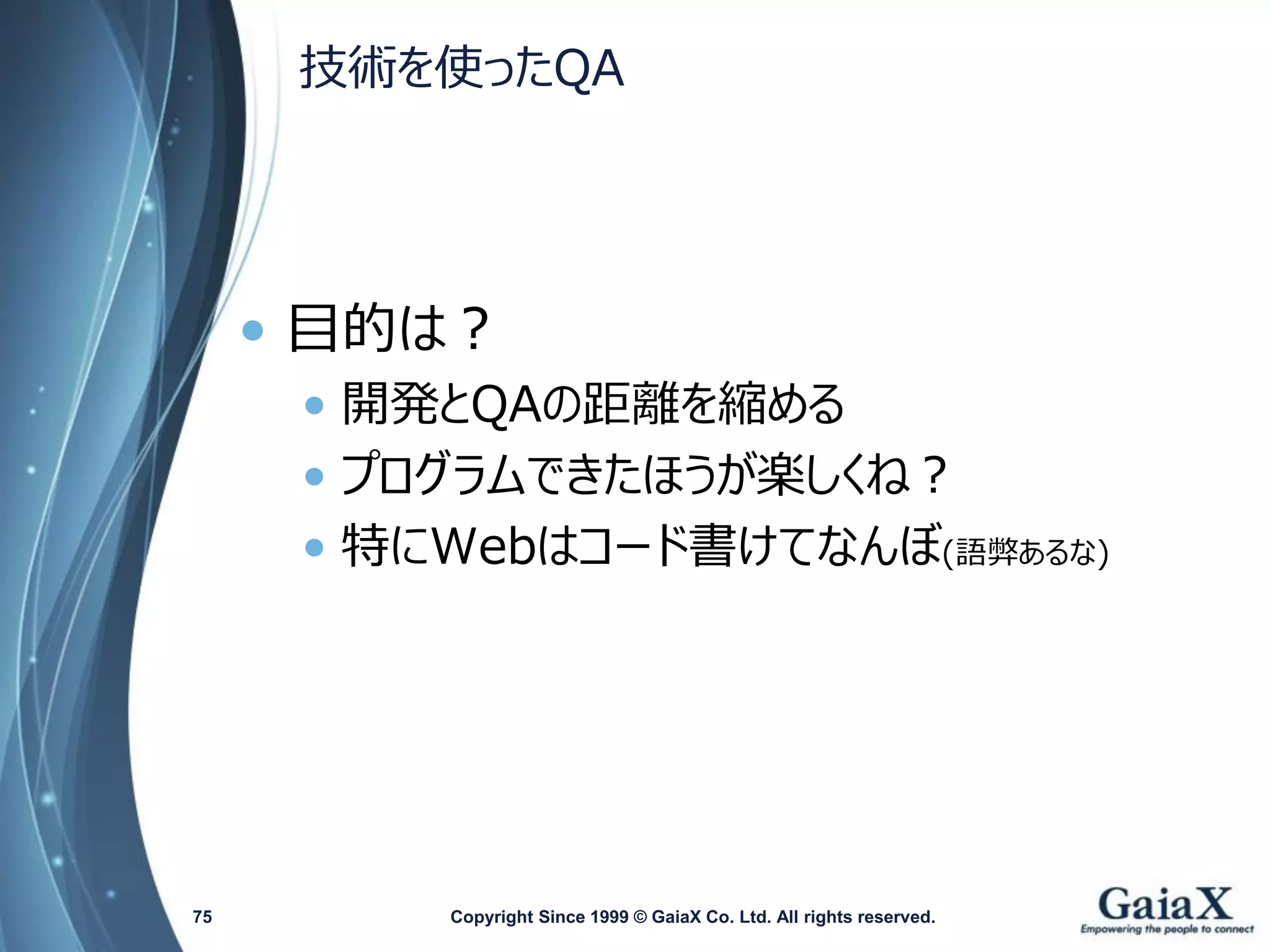 技術を使ったQA 
•目的は？ 
•開発とQAの距離を縮める 
•プログラムできたほうが楽しくね？ 
•特にWebはコード書けてなんぼ(語弊あるな) 
Copyright Since 1999 75 © GaiaX Co. Ltd. All rights reserved. 
 