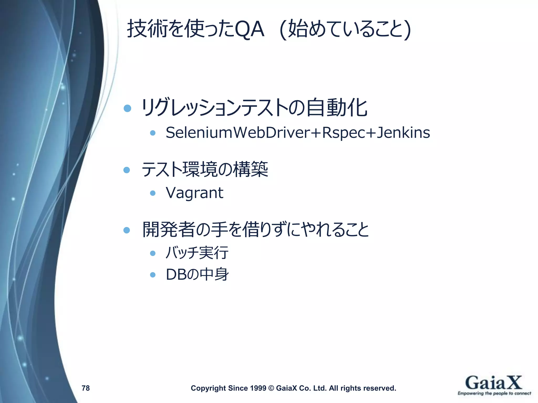 技術を使ったQA(始めていること) 
•リグレッションテストの自動化 
•SeleniumWebDriver+Rspec+Jenkins 
•テスト環境の構築 
•Vagrant 
•開発者の手を借りずにやれること 
•バッチ実行 
•DBの中身 
Copyright Since 1999 78 © GaiaX Co. Ltd. All rights reserved. 
 