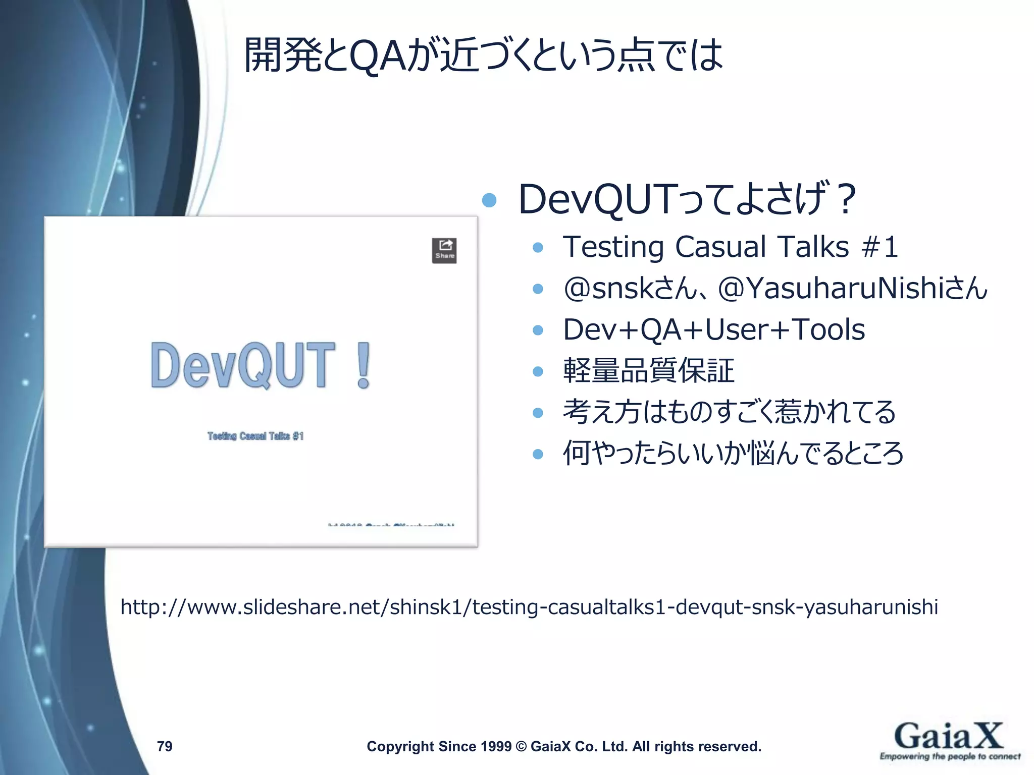 開発とQAが近づくという点では 
•DevQUTってよさげ？ 
•Testing Casual Talks #1 
•@snskさん、@YasuharuNishiさん 
•Dev+QA+User+Tools 
•軽量品質保証 
•考え方はものすごく惹かれてる 
•何やったらいいか悩んでるところ 
Copyright Since 1999 79 © GaiaX Co. Ltd. All rights reserved. 
http://www.slideshare.net/shinsk1/testing-casualtalks1-devqut-snsk-yasuharunishi  