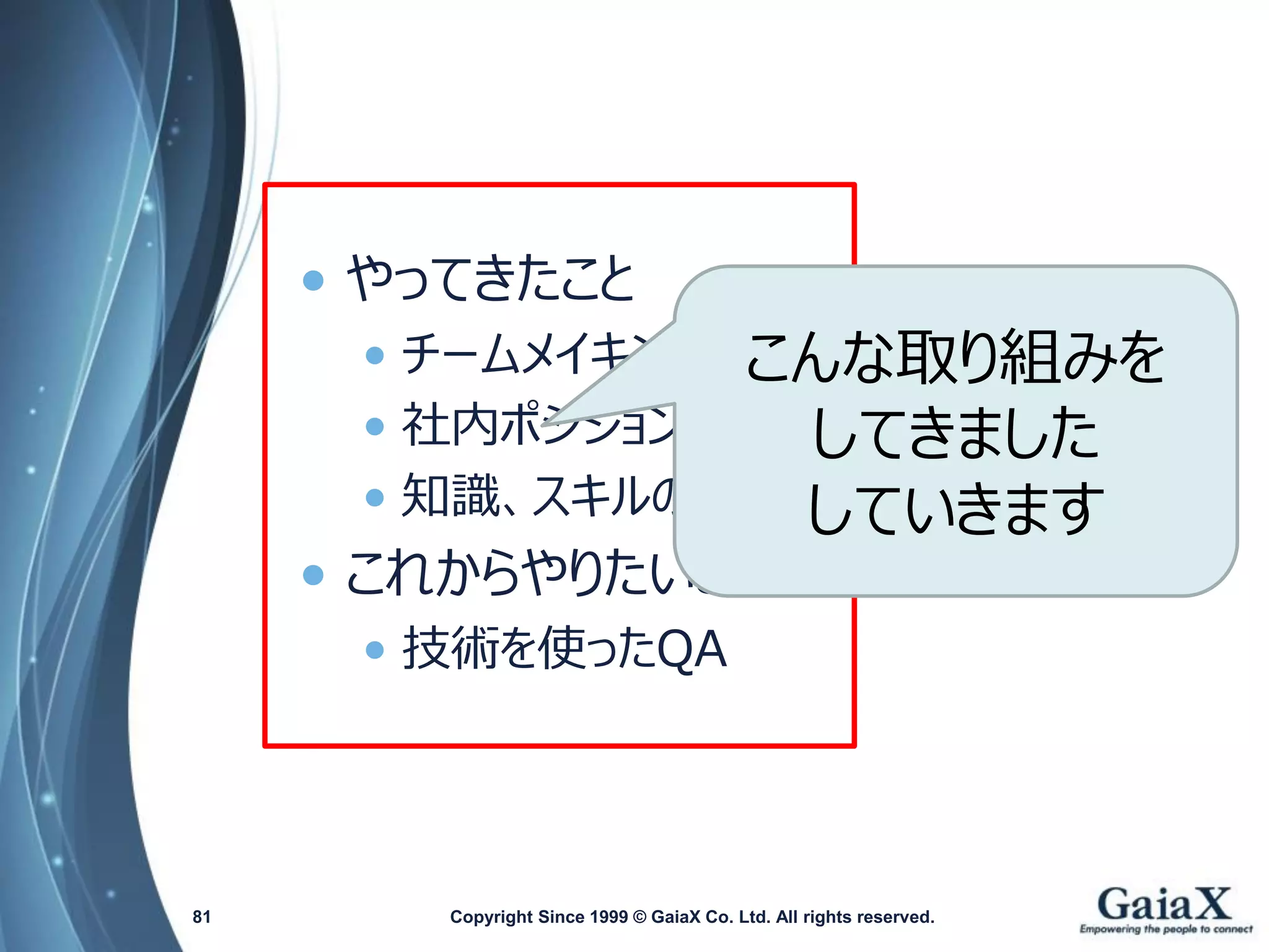 •やってきたこと 
•チームメイキング 
•社内ポジションの確立 
•知識、スキルの向上 
•これからやりたいこと 
•技術を使ったQA 
Copyright Since 1999 81 © GaiaX Co. Ltd. All rights reserved. 
こんな取り組みを 
してきました 
していきます  