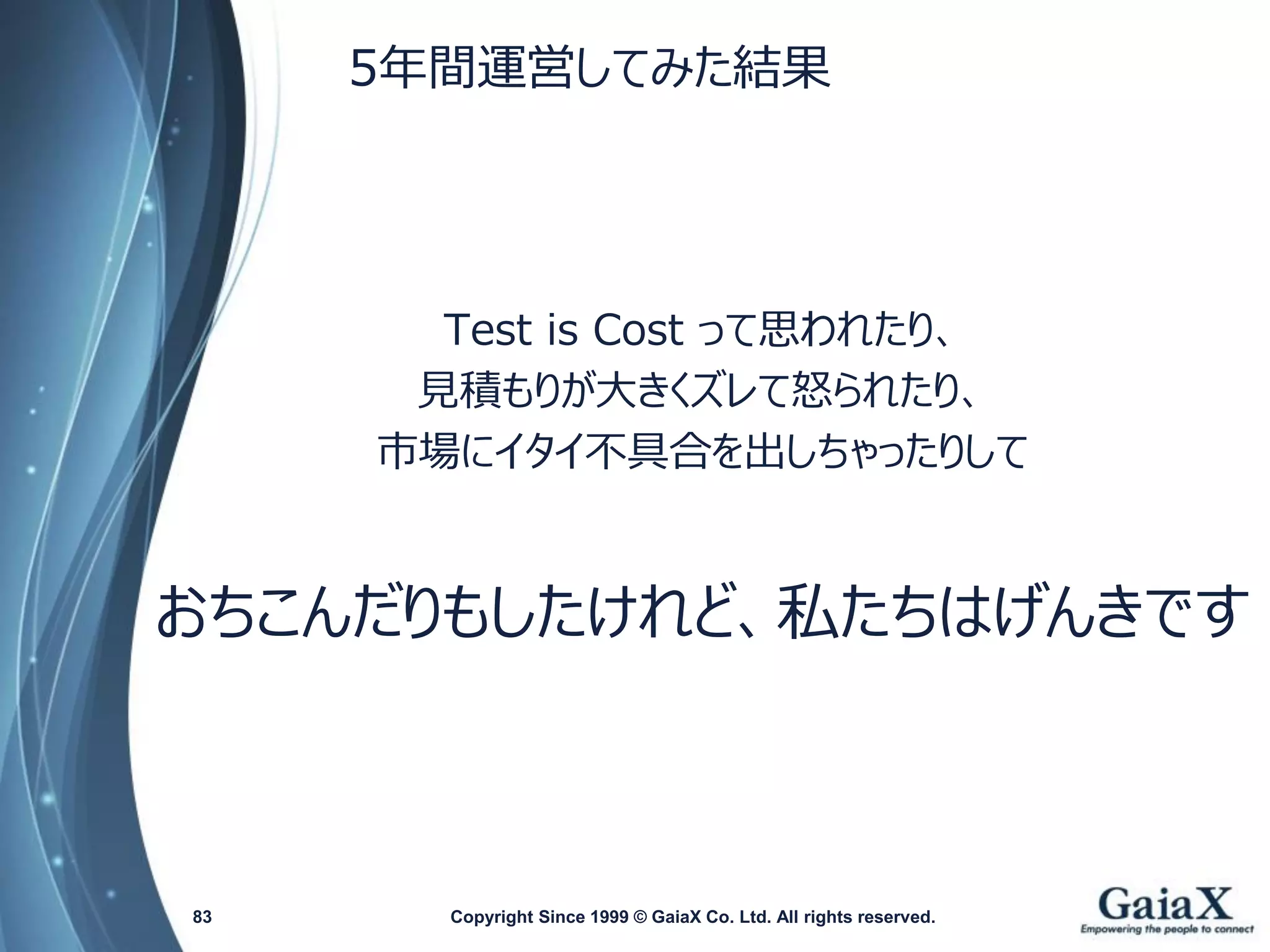 5年間運営してみた結果 
Test is Costって思われたり、 
見積もりが大きくズレて怒られたり、 
市場にイタイ不具合を出しちゃったりして 
おちこんだりもしたけれど、私たちはげんきです 
Copyright Since 1999 83 © GaiaX Co. Ltd. All rights reserved. 
 