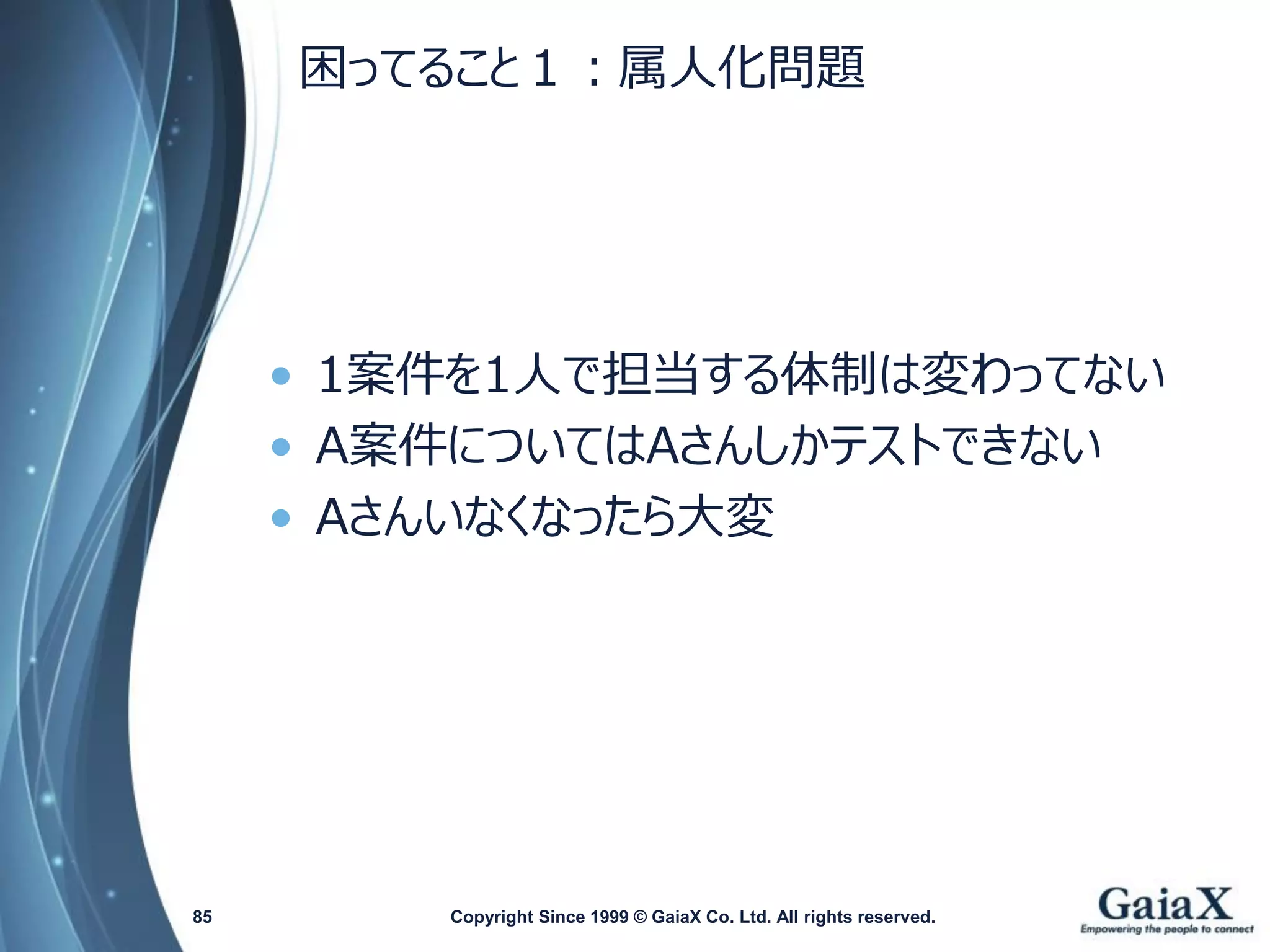 困ってること１：属人化問題 
•1案件を1人で担当する体制は変わってない 
•A案件についてはAさんしかテストできない 
•Aさんいなくなったら大変 
Copyright Since 1999 85 © GaiaX Co. Ltd. All rights reserved. 
 