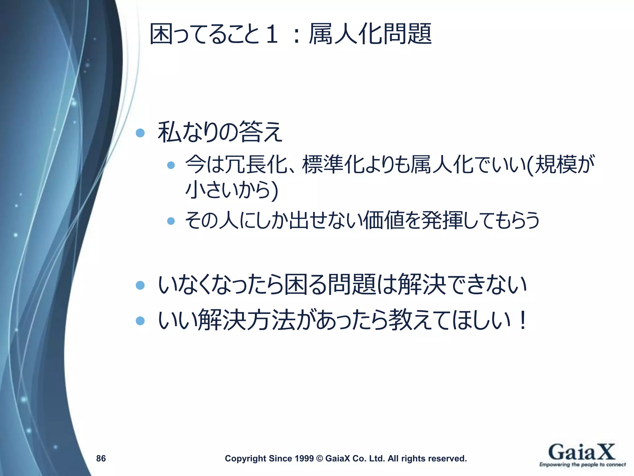困ってること１：属人化問題 
•私なりの答え 
•今は冗長化、標準化よりも属人化でいい(規模が 小さいから) 
•その人にしか出せない価値を発揮してもらう 
•いなくなったら困る問題は解決できない 
•いい解決方法があったら教えてほしい！ 
Copyright Since 1999 86 © GaiaX Co. Ltd. All rights reserved. 
 