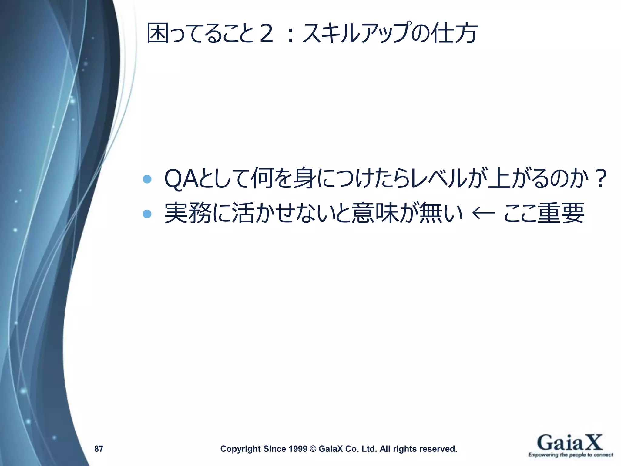 困ってること２：スキルアップの仕方 
•QAとして何を身につけたらレベルが上がるのか？ 
•実務に活かせないと意味が無い← ここ重要 
Copyright Since 1999 87 © GaiaX Co. Ltd. All rights reserved. 
 