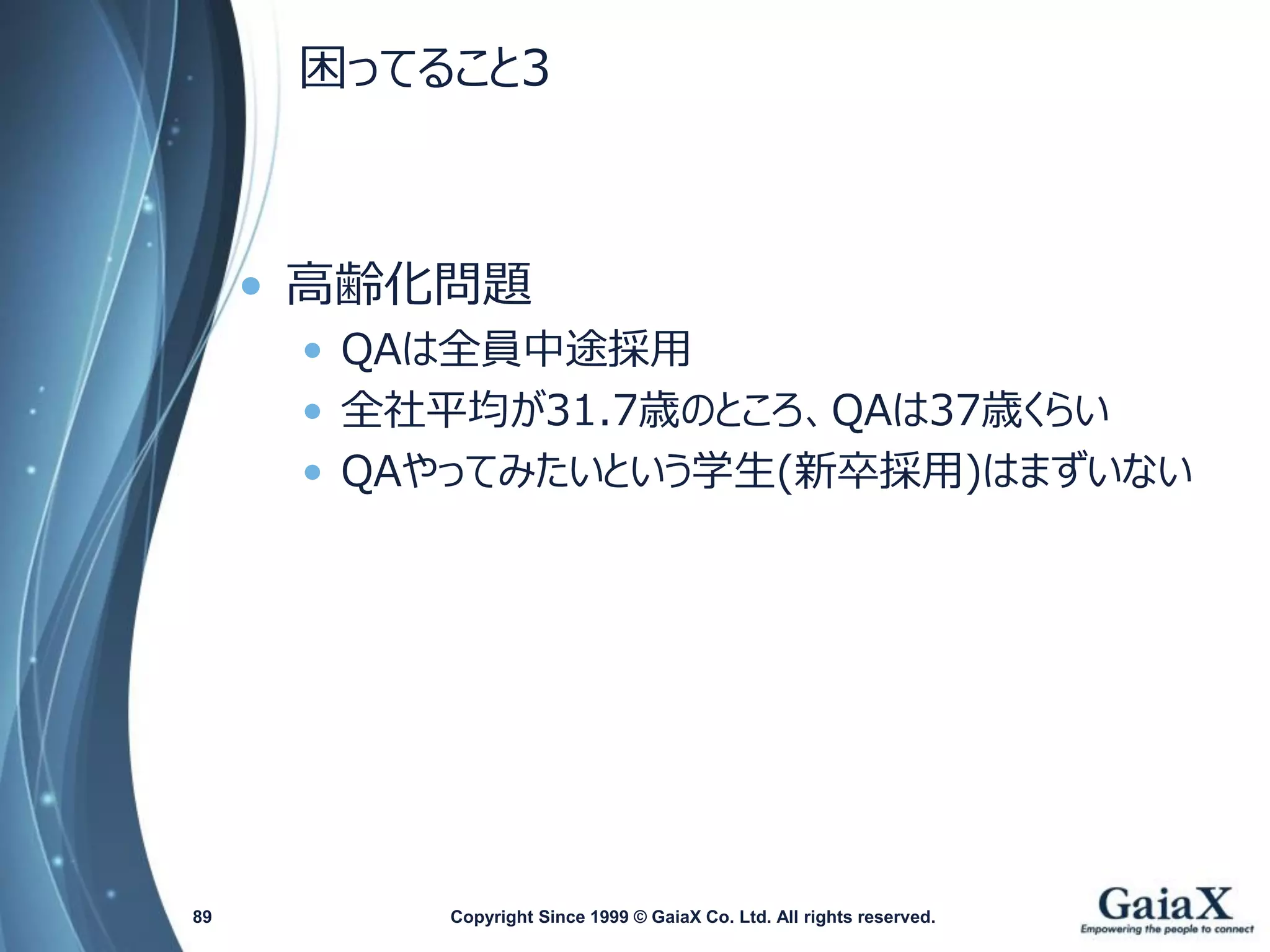 困ってること3 
•高齢化問題 
•QAは全員中途採用 
•全社平均が31.7歳のところ、QAは37歳くらい 
•QAやってみたいという学生(新卒採用)はまずいない 
Copyright Since 1999 89 © GaiaX Co. Ltd. All rights reserved. 
 