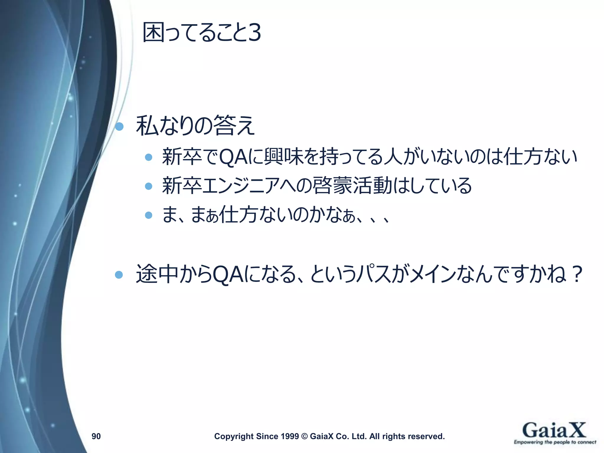 困ってること3 
•私なりの答え 
•新卒でQAに興味を持ってる人がいないのは仕方ない 
•新卒エンジニアへの啓蒙活動はしている 
•ま、まぁ仕方ないのかなぁ、、、 
•途中からQAになる、というパスがメインなんですかね？ 
Copyright Since 1999 90 © GaiaX Co. Ltd. All rights reserved. 
 