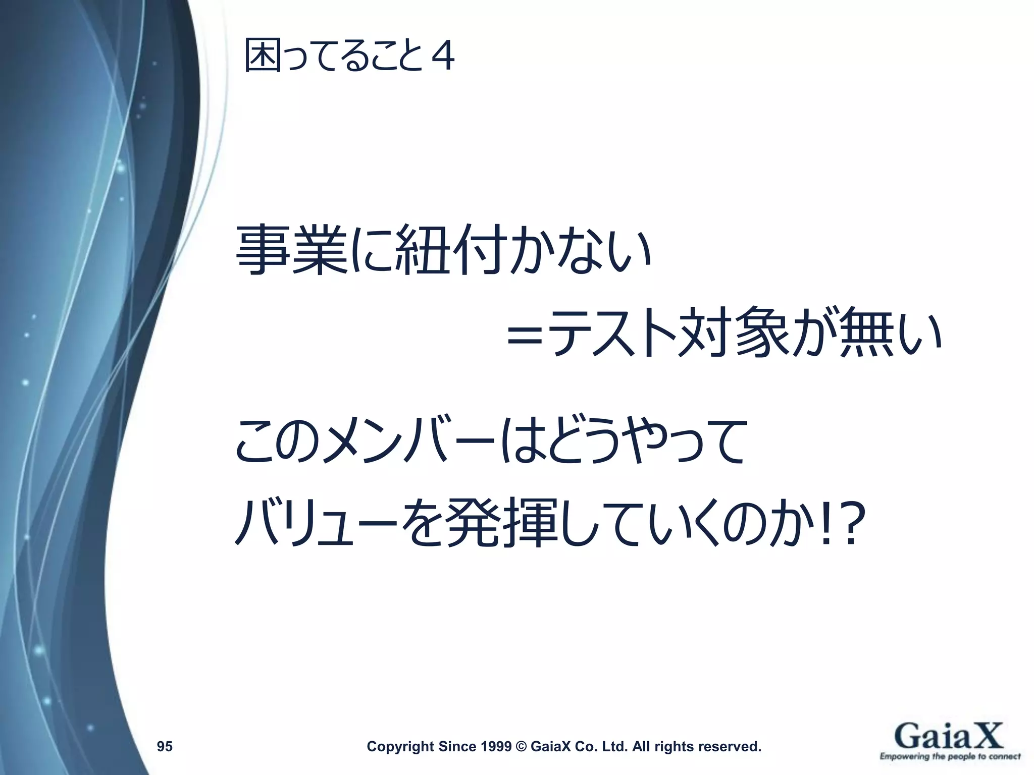 困ってること４ 
事業に紐付かない 
=テスト対象が無い 
このメンバーはどうやって 
バリューを発揮していくのか!? 
Copyright Since 1999 95 © GaiaX Co. Ltd. All rights reserved. 
 