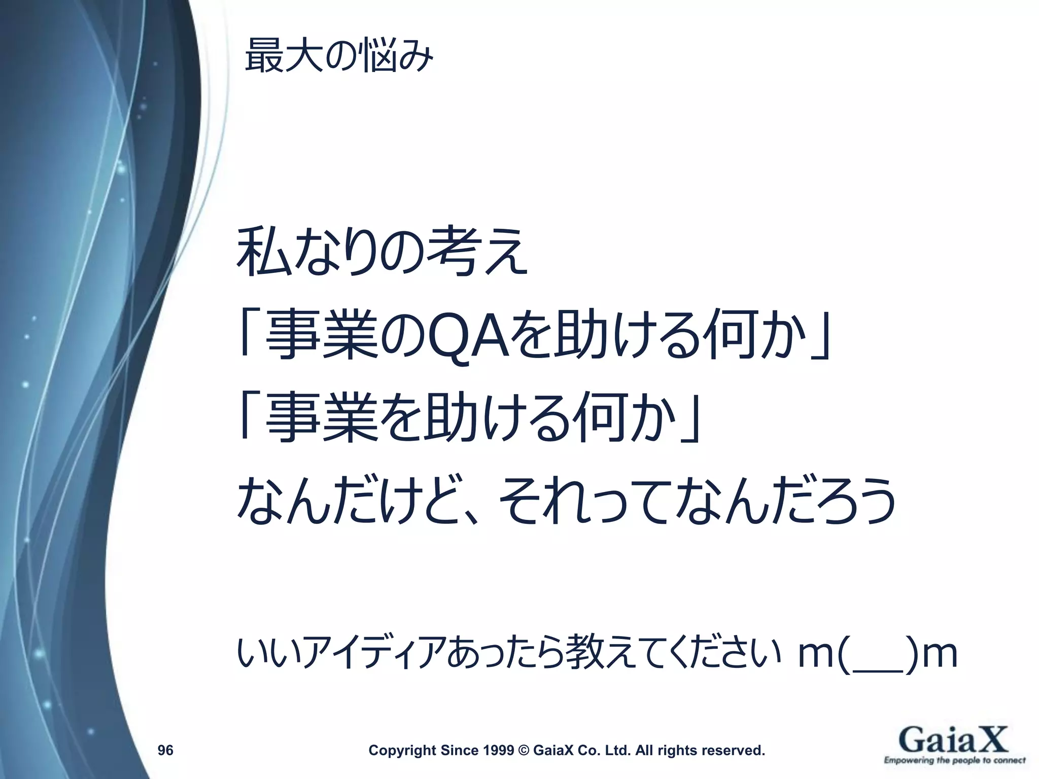 最大の悩み 
私なりの考え 
「事業のQAを助ける何か」 
「事業を助ける何か」 
なんだけど、それってなんだろう 
いいアイディアあったら教えてくださいm(__)m 
Copyright Since 1999 96 © GaiaX Co. Ltd. All rights reserved. 
 