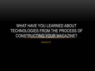 WHAT HAVE YOU LEARNED ABOUT
TECHNOLOGIES FROM THE PROCESS OF
CONSTRUCTING YOUR MAGAZINE?
Question 6

 