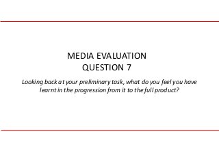 Looking back at your preliminary task, what do you feel you have
learnt in the progression from it to the full product?
MEDIA EVALUATION
QUESTION 7
 