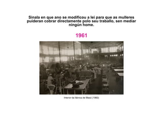 Sinala en que ano se modificou a lei para que as mulleres
puideran cobrar directamente polo seu traballo, sen mediar
ningún home.
1961
Interior da fábrica de Masó (1960)
 