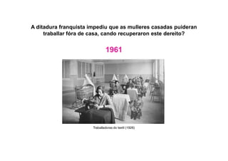 A ditadura franquista impediu que as mulleres casadas puideran
traballar fóra de casa, cando recuperaron este dereito?
1961
Traballadoras do textil (1926)
 