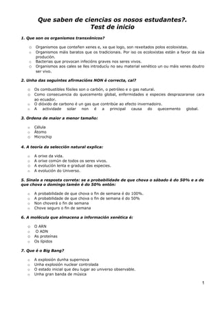 Que saben de ciencias os nosos estudantes?.
                           Test de inicio
1. Que son os organismos transxénicos?

    o Organismos que conteñen xenes e, xa que logo, son rexeitados polos ecoloxistas.
    o   Organismos máis baratos que os tradicionais. Por iso os ecoloxistas están a favor da súa
        produción.
    o   Bacterias que provocan infecións graves nos seres vivos.
    o   Organismos aos cales se lles introducíu no seu material xenético un ou máis xenes doutro
        ser vivo.

2. Unha das seguintes afirmacións NON é correcta, cal?

   o Os combustibles fósiles son o carbón, o petróleo e o gas natural.
   o Como consecuencia do quecemento global, enfermidades e especies desprazaranse cara
        ao ecuador.
   o    O dióxido de carbono é un gas que contribúe ao efecto invernadoiro.
   o    A   actividade   solar  non    é   a   principal  causa    do   quecemento    global.

3. Ordena de maior a menor tamaño:

   o    Célula
   o    Átomo
   o    Microchip

4. A teoría da selección natural explica:

   o    A   orixe da vida.
   o    A   orixe común de todos os seres vivos.
   o    A   evolución lenta e gradual das especies.
   o    A   evolución do Universo.

5. Sinala a resposta correta: se a probabilidade de que chova o sábado é do 50% e a de
que chova o domingo tamén é do 50% entón:

   o    A probabilidade de que chova o fin de semana é do 100%.
   o    A probabilidade de que chova o fin de semana é do 50%
   o    Non choverá o fin de semana
   o    Chove seguro o fin de semana

6. A molécula que almacena a información xenética é:

   o O ARN
   o    O ADN
   o As proteínas
   o    Os lípidos

7. Que é o Big Bang?

   o    A explosión dunha supernova
   o    Unha explosión nuclear controlada
   o    O estado inicial que deu lugar ao universo observable.
   o    Unha gran banda de música

                                                                                                1
 