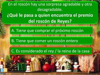 En el roscón hay una sorpresa agradable y otra
                desagradable.
¿Qué le pasa a quien encuentra el premio
          del roscón de Reyes?
  A. Tiene que comprar el próximo roscón

  B. Tiene que comer un roscón entero

  C. Es considerado el rey / la reina de la casa
 