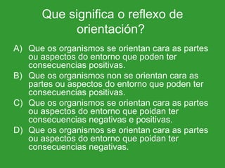 Que significa o reflexo de orientación?  Que os organismos se orientan cara as partes ou aspectos do entorno que poden ter consecuencias positivas.  Que os organismos non se orientan cara as partes ou aspectos do entorno que poden ter consecuencias positivas. Que os organismos se orientan cara as partes ou aspectos do entorno que poidan ter consecuencias negativas e positivas. Que os organismos se orientan cara as partes  ou aspectos do entorno que poidan ter consecuencias negativas. 