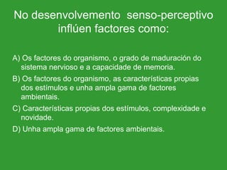 No desenvolvemento  senso-perceptivo inflúen factores como: A) Os factores do organismo, o grado de maduración do sistema nervioso e a capacidade de memoria. B) Os factores do organismo, as características propias dos estímulos e unha ampla gama de factores ambientais. C) Características propias dos estímulos, complexidade e novidade. D) Unha ampla gama de factores ambientais. 
