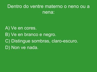 Dentro do ventre materno o neno ou a nena: A) Ve en cores. B) Ve en branco e negro. C) Distingue sombras, claro-escuro. D) Non ve nada. 