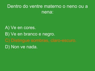Dentro do ventre materno o neno ou a nena: A) Ve en cores. B) Ve en branco e negro. C) Distingue sombras, claro-escuro. D) Non ve nada. 