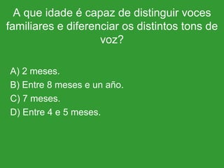 A que idade é capaz de distinguir voces familiares e diferenciar os distintos tons de voz? A) 2 meses. B) Entre 8 meses e un año. C) 7 meses. D) Entre 4 e 5 meses. 