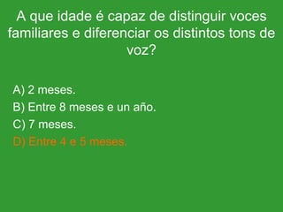 A que idade é capaz de distinguir voces familiares e diferenciar os distintos tons de voz? A) 2 meses. B) Entre 8 meses e un año. C) 7 meses. D) Entre 4 e 5 meses. 
