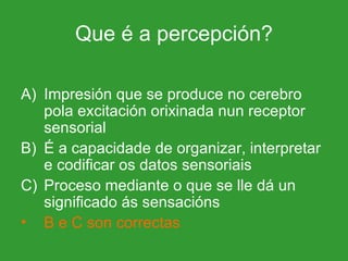 Que é a percepción? Impresión que se produce no cerebro pola excitación orixinada nun receptor sensorial É a capacidade de organizar, interpretar e codificar os datos sensoriais Proceso mediante o que se lle dá un significado ás sensacións B e C son correctas 