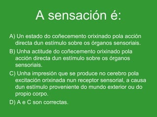 A sensación é: A) Un estado do coñecemento orixinado pola acción directa dun estímulo sobre os órganos sensoriais. B) Unha actitude do coñecemento orixinado pola acción directa dun estímulo sobre os órganos sensoriais. C) Unha impresión que se produce no cerebro pola excitación orixinada nun receptor sensorial, a causa dun estímulo proveniente do mundo exterior ou do propio corpo. D) A e C son correctas. 