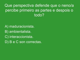 Que perspectiva defende que o neno/a percibe primeiro as partes e despois o todo? A) maduracionista. B) ambientalista. C) interaccionista. D) B e C son correctas. 