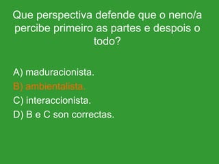 Que perspectiva defende que o neno/a percibe primeiro as partes e despois o todo? A) maduracionista. B) ambientalista. C) interaccionista. D) B e C son correctas. 