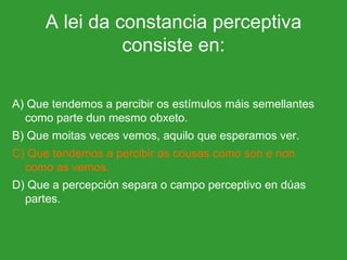 A lei da constancia perceptiva consiste en: A) Que tendemos a percibir os estímulos máis semellantes como parte dun mesmo obxeto. B) Que moitas veces vemos, aquilo que esperamos ver. C) Que tendemos a percibir as cousas como son e non como as vemos. D) Que a percepción separa o campo perceptivo en dúas partes. 