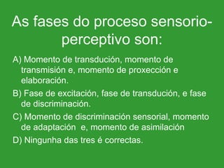As fases do proceso sensorio-perceptivo son: A) Momento de transdución, momento de transmisión e, momento de proxección e elaboración. B) Fase de excitación, fase de transdución, e fase de discriminación. C) Momento de discriminación sensorial, momento de adaptación  e, momento de asimilación D) Ningunha das tres é correctas.  
