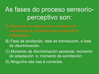 A) Momento de transdución, momento de transmisión e, momento de proxección e elaboración. B) Fase de excitación, fase de transdución, e fase de discriminación. C) Momento de discriminación sensorial, momento de adaptación  e, momento de asimilación D) Ningunha das tres é correctas.  As fases do proceso sensorio-perceptivo son: 