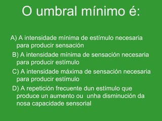 O umbral mínimo é: A) A intensidade mínima de estímulo necesaria para producir sensación   B) A intensidade mínima de sensación necesaria para producir estímulo   C) A intensidade máxima de sensación necesaria para producir estímulo   D) A repetición frecuente dun estímulo que produce un aumento ou  unha disminución da nosa capacidade sensorial 