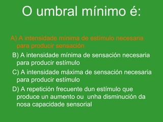 A) A intensidade mínima de estímulo necesaria para producir sensación   B) A intensidade mínima de sensación necesaria para producir estímulo   C) A intensidade máxima de sensación necesaria para producir estímulo   D) A repetición frecuente dun estímulo que produce un aumento ou  unha disminución da nosa capacidade sensorial O umbral mínimo é: 