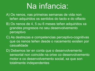 Na infancia: A) Os nenos, nas primeiras semanas de vida non teñen adquiridos os sentidos do tacto e do olfacto B) Os nenos de 4, 5 ou 6 meses teñen adquiridos xa grandes progresos no seu desenvolvemento perceptivo C) As destrezas e competencias perceptivo-cognitivas que os nenos teñen desde o nacemento existen por casualidade D) Debemos ter en conta que o desenvolvemento sensorial non coincide na orixe co desenvolvemento motor e co desenvolvemento social, xa que son totalmente independentes 