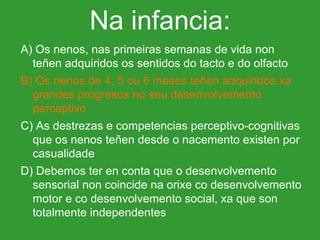A) Os nenos, nas primeiras semanas de vida non teñen adquiridos os sentidos do tacto e do olfacto B) Os nenos de 4, 5 ou 6 meses teñen adquiridos xa grandes progresos no seu desenvolvemento perceptivo C) As destrezas e competencias perceptivo-cognitivas que os nenos teñen desde o nacemento existen por casualidade D) Debemos ter en conta que o desenvolvemento sensorial non coincide na orixe co desenvolvemento motor e co desenvolvemento social, xa que son totalmente independentes Na infancia: 