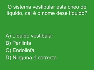 O sistema vestibular está cheo de líquido, cal é o nome dese líquido? A) Líquido vestibular B) Perilinfa C) Endolinfa D) Ninguna é correcta 