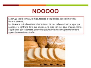 NOOOOO El pan, ya sea la corteza, la miga, tostado o en piquitos, tiene siempre las mismas calorías.  La diferencia entre la corteza o las tostadas de pan es la cantidad de agua que contiene, al contrario de lo que se piensa, la miga con más agua engorda menos a igual peso que la corteza, porque lo que pesamos en la miga también tiene agua y ésta no tiene calorías. 