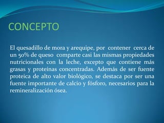 CONCEPTO
El quesadillo de mora y arequipe, por contener cerca de
un 50% de queso comparte casi las mismas propiedades
nutricionales con la leche, excepto que contiene más
grasas y proteínas concentradas. Además de ser fuente
proteica de alto valor biológico, se destaca por ser una
fuente importante de calcio y fósforo, necesarios para la
remineralización ósea.
 