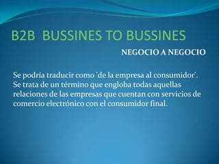 B2B BUSSINES TO BUSSINES
NEGOCIO A NEGOCIO
Se podría traducir como 'de la empresa al consumidor'.
Se trata de un término que engloba todas aquellas
relaciones de las empresas que cuentan con servicios de
comercio electrónico con el consumidor final.
 