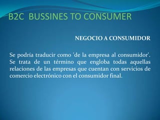 B2C BUSSINES TO CONSUMER
NEGOCIO A CONSUMIDOR
Se podría traducir como 'de la empresa al consumidor'.
Se trata de un término que engloba todas aquellas
relaciones de las empresas que cuentan con servicios de
comercio electrónico con el consumidor final.
 