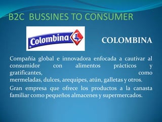 B2C BUSSINES TO CONSUMER
COLOMBINA
Compañía global e innovadora enfocada a cautivar al
consumidor con alimentos prácticos y
gratificantes, como
mermeladas, dulces, arequipes, atún, galletas y otros.
Gran empresa que ofrece los productos a la canasta
familiar como pequeños almacenes y supermercados.
 