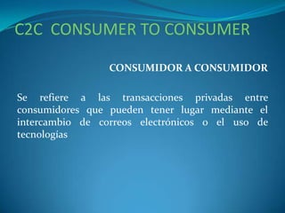 C2C CONSUMER TO CONSUMER
CONSUMIDOR A CONSUMIDOR
Se refiere a las transacciones privadas entre
consumidores que pueden tener lugar mediante el
intercambio de correos electrónicos o el uso de
tecnologías
 